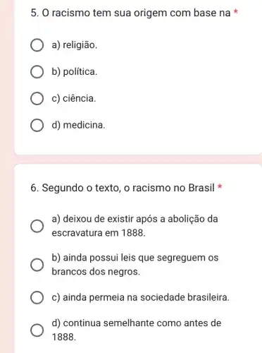 5. O racismo tem sua origem com base na
a) religião.
b) política.
c) ciência.
d) medicina
6. Segundo o texto , o racismo no Brasil
a) deixou de existir após a abolição da
escravatura em 1888.
b) ainda possui leis que segreguem os
brancos dos negros.
c) ainda permeia na sociedade brasileira.
d) continua semelhante como antes de
1888.