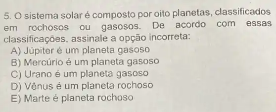 5. O sistema solar é composto por oito planetas , classificados
em rochosos ou gasosos. De acordo com essas
classificações , assinale a opção incorreta:
A) Júpiter é um planeta gasoso
B) Mercúrio é um planeta gasoso
C) Urano é um planeta gasoso
D) Vênus é um planeta rochoso
E) Marte é planeta rochoso