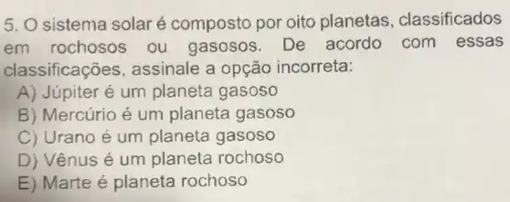 5. O sistema solaré composto por oito planetas , classificados
em rochosos ou gasosos De acordo com essas
classificações assinale a opção incorreta:
A) Júpiter é um planeta gasoso
B) Mercúrio é um planeta gasoso
C) Urano é um planeta gasoso
D) Vênus é um planeta rochoso
E) Marte é planeta rochoso