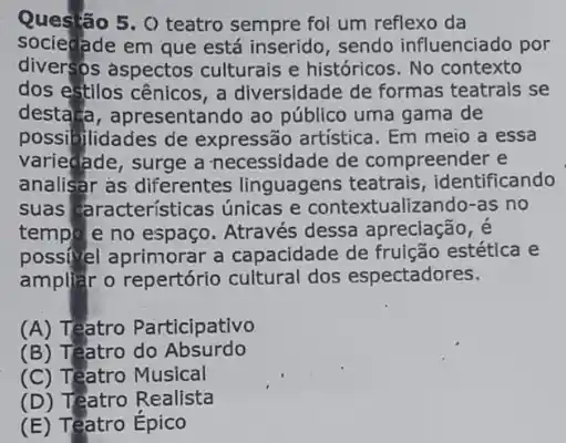 5. O teatro sempre foi um reflexo da
socieade em que está inserido, sendo influenciado por
diversos aspectos culturais e históricos. No contexto
dos estilos cênicos , a diversidade de formas teatrais se
desta a, apresentando ao público uma gama de
possibilidades de expressão artistica. Em meio a essa
variedade, surge a necessidade de compreender e
analisar as diferentes linguagens teatrais , identificando
suas aracterísticas únicas e contextualizando -as no
temple e no espaço Através dessa apreciação, é
possif/el aprimorar a capacidade de frulção estética e
ampliặt o repertório cultural dos espectadores.
(A) Teatro Participativo
(B) Teatro do Absurdo
(C) Teatro Musical
(D) Teatro Realista
(E) Teatro Epico