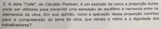 5. A obra "Café', de Cândido Portinari , é um exemplo de como a proporção áurea
pode ser utilizada para transmitir uma sensação de equillbrio e harmonia entre os
elementos da obra Em sua opinião , como a aplicação dessa proporção contribui
para a compreensão do tema da obra, que retrata a rotina e a dignidade dos
trabalhadores?