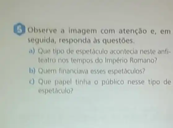 (5) Observe a imagem com atenção e, em
seguida às questōes.
a) Que tipo de espetáculo acontecia neste anfi-
teatro nos tempos do Império Romano?
b) Quem financiava esses espetáculos?
c) Que papel tinha o público nesse tipo de
espetáculo?