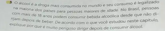 5 Oálcoolé a droga mais consumida no mundo e seu consumo é legalizado
na maioria dos países para pessoas maiores de idade No Brasil, pessoas
com mais de 18 anos podem consumir bebida alcoólica desde que não di-
rijam depois de beber. De acordo com o que você estudou neste capítulo,
explique por que é muito perigoso dirigir depois de consumir álcool.