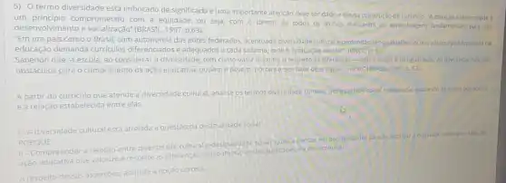 5) Otermo diversidade está imbricado de significado e uma importante atenção deve ser dado a ele na construção do curriculo. "A.atençáo diversidade é
um principio comprometido com a equidade, ou seja, com o direito de todos os alunos realizarem as aprendizagens fundamentais para seu
desenvolvimento e socialização" (BRASIL, 1997 p.63).
"Em um país como o Brasil, com autonomia dos entes federados, acentuada diversidade cultural e profundas desigualdades socials, a busca por equidade na
educação demanda curriculos diferenciados e adequados a cada sistema, rede e institutição escolar". (BNCC, p: 10)
Sabendo que "a escola ao considerar a diversidade tem como valor máximo o respeito as diferenças - nào o elogio a desigualdade As diferenças nào sao
obstáculos para o cumprimento da ação educativa podem e devem, portanto ser fator de enriquecimentor (BRASI) (1997,p.63)
A partir do curriculo que atende a diversidade cultural, analise os termos diversidade cultural, desigualdade sociale
equidade avallando as assercbes abaixo
ea relação estabelecida entre elas.
1- A diversidade cultural est atrelada a questão da desigualdade social.
PORQUE
11-Compreender a relação entre diversidade cultural desigualdade social ajuda a pensar em possibilidades para se alcancar
melo da
ação educativa que valorize e respeite as diferenças combatendo discriminação.
A respeito dessas assercôes assinale a opção correta