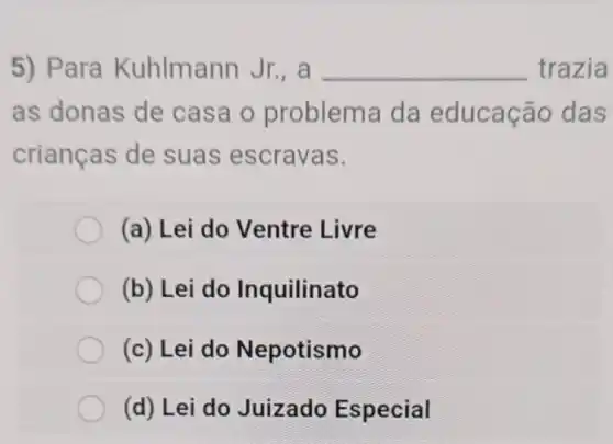 5) Para Kuhlmann Jr., a __ trazia
as donas de casa o problema da educação das
crianças de suas escravas.
(a) Lei do Ventre Livre
(b) Lei do Inquilinato
(c) Lei do Nepotismo
(d) Lei do Juizado Especial