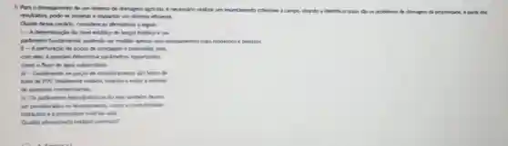 5. Para o planejamento de um sistema de drenagem agricola, e necessific realizar um levantamento
criterioso a campo, visando a identificar quais sto os problemas de drenagem em da propriedade. A partic dos
resultados, pode-se projetare implantar um sistema eficiente.
Olante desse cendrio, consider as aftermativas a seguir:
1- Adeterminach do nivel estatico do lengol freatico é um
pardenetro fundamental, podendo se medido aperas com equipamentos mais modernos e precisos.
1 - A perfuracio de pogos de sondagem e primordial, pois,
com eles, épossivel determinar pardmetros importantes.
como o fluo de keas subterrinea.
- - Geralmente of pocos de monitoramento she feltos de
tubo de PVC totalmente vedado, visando a evitar entrada
de possiveis contuminarites
IV. Oxparknetrus hidrodidinicos do solo tambern deven
ser considendon no learitaments como a condutividade
hidriklia e a porosidade total do solo.