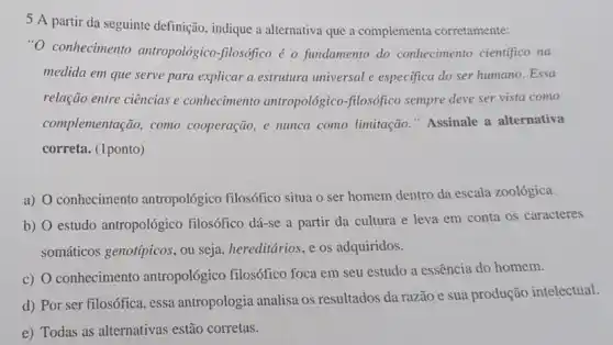 5 A partir da seguinte definição, indique a alternativa que a complementa corretamente:
"O conhecimento antropológico-filosófico é o fundamento do conhecimento cientifico na
medida em que serve para explicar a estrutura universal e especifica do ser humano. Essa
relação entre ciências e conhecimento antropológico -filosófico sempre deve ser vista como
complementação, como cooperação, e nunca como limitação." Assinale a alternativa
correta. (1ponto)
a) conhecimento antropológico filosófico situa o ser homem dentro da escala zoológica
b) O estudo antropológico filosófico dá-se a partir da cultura e leva em conta os caracteres
somáticos genotípicos, ou seja, hereditários, e os adquiridos.
c) O conhecimento antropológico filosófico foca em seu estudo a essência do homem.
d) Por ser filosófica , essa antropologia analisa os resultados da razão e sua produção intelectual.
e) Todas as alternativas estão corretas.