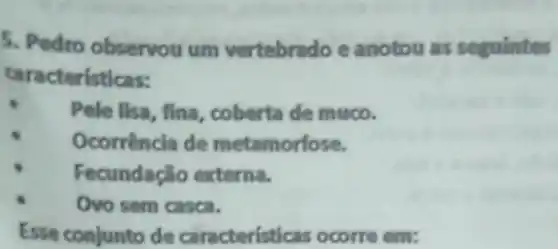 5. Pedro observou um vertebrado e anotou as seguintes
caracteristicas:
Pele lisa, fina, coberta de muco.
Ocorrência de metamorfose.
Fecundação externa.
Ovo sem casca.
Esse conjunto de caracteristicas ocorre em: