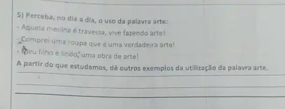 5) Perceba, no dia a dia, o uso da palavra arte:
- Aquela menina é travessa, vive fazendo arte!
Comprei uma roupa que é uma verdadeira artel
- Meu filho é lindo uma obra de artel
A partir do que estudamos, dê outros exemplos da utilização da palavra arte.
__