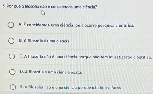 5. Por que a filosofia não é considerada uma ciência?
A. É considerada uma ciência pois ocorre pesquisa cientifica.
B. A filosofia é uma ciência.
C. A filosofia não é uma ciência porque não tem investigação cientifica.
D. A filosofia é uma ciência exata.
E. A filosofia não é uma ciência porque não busca fatos.