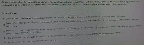 5) As principais funçōes da auditoria são: detectar as falhas e salientar os aspectos a melhorar. Porém, o processo de auditoria não se esgota com a sua
realização e apresentação de relatório dos erros Assinale a alternativa que apresenta uma condição essencial ao processo de auditoria:
Alternativas:
a) Deve incluir sobre cada item em desvio ou em uma não conformidade legal, um direc ionamento para os procedimentos corretivos.
b)
Deve incluir sobre cada relatório a indicação de pelo menos três desvios ou uma nào conformidade legal, um direcionamento para os procedimentos
corretivos.
c Deve incluir sobre cada relatónjo a indicação de pelo menos cinco desvios oupelomenos tres nào conformidades legals bem como um direcionamento
para os procedimentos corretivos.
nto aos procedimentos corretivos.
d) Não deve incluir a indicação de desvios ou não conformidades legals para evitar direcionamento
e) Nenhuma das alternativas anteriores está correta.