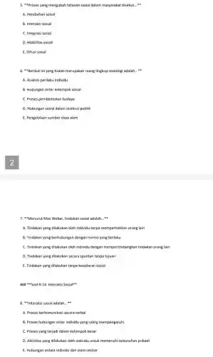 5. "Proses yang mengubah tatanan sosial dalam masyarakat disebut. __
A. Perubahan sosial
B. Interaksi sosial
C. Integrasi sosial
D. Mobilitas sosial
E. Difusi sosial
6. "Berikut ini yang bukan merupakan ruang lingkup sosiologi adalah __
A. Analisis perilaku individu
B. Hubungan antar kelompok sosial
C. Proses pembentukan budaya
D. Hubungan sosial dalam institusi politik
E. Pengelolaan sumber daya alam
7. "Menurut Max Weber, tindakan sosial adalah. __
A. Tindakan yang dilakukan oleh individu tanpa memperhatikan orang lain
B. Tindakan yang berhubungan dengan norma yang berlaku
C. Tindakan yang dilakukan oleh individu dengan mempertimbangkan tindakan orang lain
D. Tindakan yang dilakukan secara spontan tanpa tujuan
E. Tindakan yang dilakukan tanpa kesadaran sosial
Soal 8-14 Interaksi Sosial
8. "Interaksi sosial adalah __
A. Proses berkomunikasi secara verbal
B. Proses hubungan antar individu yang saling mempengaruhi
C. Proses yang terjadi dalam kelompok besar
D. Aktivitas yang dilakukan oleh individu untuk memenuhi kebutuhan pribadi
E. Hubungan antara individu dan alam sekitar