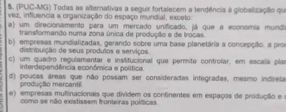 5. (PUC-MG) Todas as alternativas a seguir fortalecem a tendência à globalização qu
vez, influencia a organização do espaço mundial , exceto:
a) um para um mercado unificado, já que a economia mundi
transformando numa zona única de produção e de trocas.
b)mundializadas , gerando sobre uma base planetária a concepção, a pro
distribuição de seus produtos e serviços.
c) um quadro regulamentar e institucional que permite controlar em escala plar
interdependênc a econômica e politica.
d) poucas áreas que não possam ser consideradas integradas , mesmo indireta
produção mercantil.
e) empresas multinacionais que dividem os continentes em espaços de produção e
como se não fronteiras políticas.