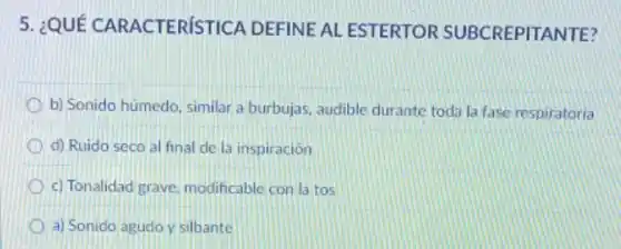 5. ¿QUÉ CARACTERíSTICA DEFINE AL ESTERTOR SUBCREPITA NTE?
b) Sonido húmedo, similar a burbujas, audible durante toda la fase respiratoria
d) Ruido seco al final de la inspiración
c) Tonalidad grave modificable con latos
a) Sonido agudo y silbante