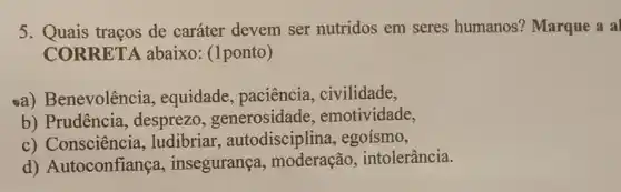 5. Quais traços de caráter devem ser nutridos em seres humanos? Marque a a
CORRETA abaixo: (1ponto)
a) Benevolência , equidade, paciência , civilidade,
b) Prudência , desprezo emotividade,
c) Consciência ,ludibriar , autodisciplina , egoísmo,
d) Autoconfiança , insegurança , moderação , intolerância.