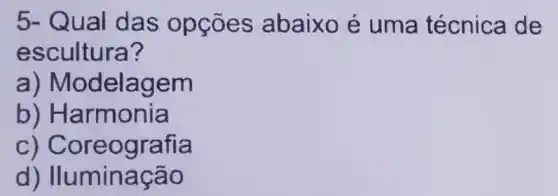 5- Qual das opçōes abaixo é uma técnica de
escultura?
a) Modelag em
b) Harmonia
c) Coreo grafia
d) Iluminaçã o