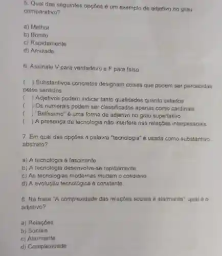 5. Qual das seguintes opçōes é um exemplo de adjetivo no grau
comparativo?
a) Melhor
b) Bonito
c) Rapidamente
d) Amizade
6. Assinale V para verdadeiro e F para falso
()
 Substantivos concretos designam coisas que podem ser percebidas
.
pelos sentidos
() Adjetivos podem indicar tanto qualidades quanto estados
() Os numerais podem ser classificados apenas como cardinais
() "Belissimo" é uma forma de adjetivo no grau superlativo
() A presença da tecnologia não interfere nas relaçóes interpessoais
7. Em qual das opçōes a palavra "tecnologia" é usada como substantivo
abstrato?
a) A tecnologia é fascinante
b) A tecnologia desenvolve-se rapidamente
c) As tecnologias modernas mudam o cotidiano
d) A evolução tecnológica é constante
8. Na frase "A complexidade das relaçōes sociais é alarmante", qual é
adjetivo?
a) Relaçōes
b) Sociais
c) Alarmante
d) Complexidade