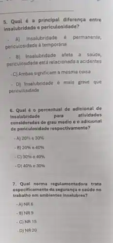 5. Qual é a diferença entre
insalubridade e periculosidade?
A)Insalubridade 6 permanente,
periculosidade é temporária
B) Insalubridade afeta a saúde,
periculosidade está relacionada a acidentes
-C) Ambas significam a mesma coisa
- D) Insalubridade é mais grave que
periculosidade
6. Qual é 0 percentual de adicional de
insalubridade	para	atividades
consideradas de grau médlo e o adicional
de periculosidade respectivamente?
- A) 20%  e 30% 
-B) 20%  e 40% 
-C) 30%  e 40% 
-D) 40%  e 30% 
7. Qual norma regulamentadora trata
especi ficamente da segurança c saúde no
trabalho em ambientes insalubres?
-A)NR6
- B) NR 9
- C) NR 15
- D) NR 20