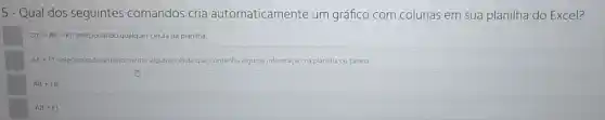 5 - Qual dos seguintes comandos cria automaticamente um gráfico com colunas em sua planilha do Excel?
Ctrl+Alt+Fl, selecionando qualquer celula da planilha.
Alt+Fl,	antenormente alguma célula que contenha alguma informação na planilha ou tabela.
Alt+F11
Alt+F1