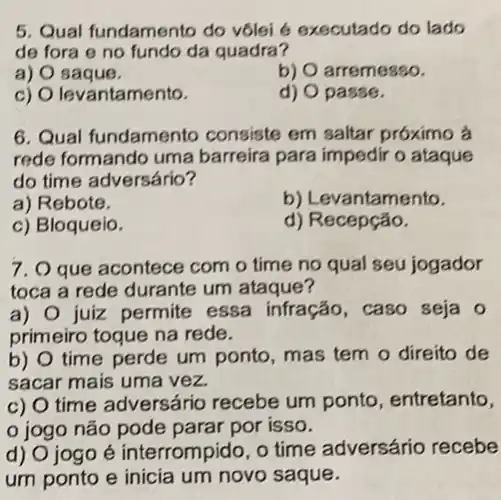 5. Qual fundamento do vôlei 6 executado do lado
de fora e no fundo da quadra?
a) O saque.
b) O arremesso.
c) O levantamento.
d) O passe.
6. Qual fundamento consiste em saltar próximo à
rede formando uma barreira para impedir o ataque
do time adversário?
a) Rebote.
b) Levantamento.
c) Bloqueio.
d) Recepção.
7. O que acontece com o time no qual seu jogador
toca a rede durante um ataque?
a) O juiz permite essa infração, caso seja o
primeiro toque na rede.
b) O time perde um ponto, mas tem o direito de
sacar mais uma vez.
c) O time adversário recebe um ponto, entretanto,
jogo não pode parar por isso.
d) O jogo é interrompido, o time adversário recebe
um ponto e inicia um novo saque.