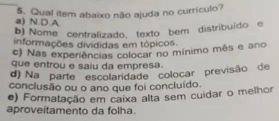 5. Qual item abaixo não ajuda no curriculo?
a) N.D.A.
b) Nome centralizado texto bem distribuído e
informações divididas em tópicos.
periência colocar no mínimo mês e ano
que entrou e saiu da empresa.
d) Na parte escolarid ade colocar previsão de
conclus 30 ou o ano que foi concluído.
e)Formatação em caixa alta sem cuidar o melhor
aproveitamento da folha.