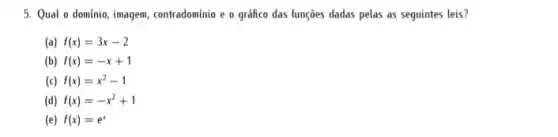 5. Qual o dominio imagem, contradominio e o gráfico das funções dadas pelas as seguintes leis?
(a) f(x)=3x-2
(b) f(x)=-x+1
(c) f(x)=x^2-1
(d) f(x)=-x^2+1
(e) f(x)=e^x