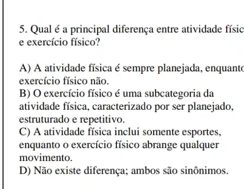 5. Qual é a principal diferença entre atividade físic
e exercício físico?
A) A atividade fisica é sempre planejada , enquantc
exercício físico não.
B) O exercício físico é uma subcategoria da
atividade física , caracterizado por ser planejado,
estruturado e repetitivo.
C) A atividade fisica inclui somente esportes,
enquanto o exercício físico abrange qualquer
movimento.
D) Não existe diferença ; ambos são sinônimos.