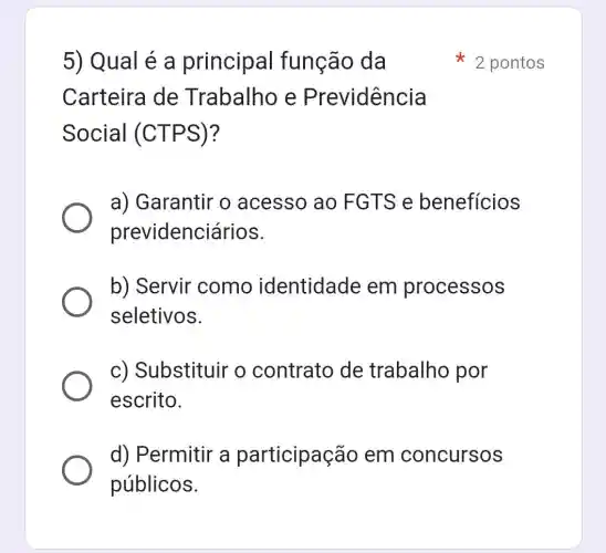 5) Qual é a principal função da
Carteira de Trabalho e Previdência
Social (CTPS)?
a) Garantir o acesso ao FGTS e beneficios
previdenciários.
b) Servir como identidade em processos
seletivos.
c) Substituir o contrato de trabalho por
escrito.
d) Permitir a participação em concursos
públicos.
2 pontos