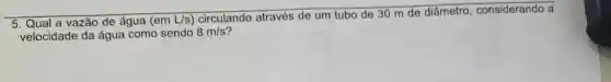 5. Qual a vazão de água (em L/s)circulando através de um tubo de 30 m de diâmetro , considerando a
velocidade da água como sendo 8m/s