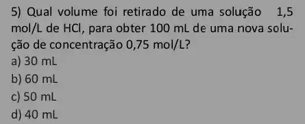 5) Qual volume foi retirado de uma solução 1,5
mol/L de HCl, para obter 100 mL de uma nova solu-
ção de concentração 0,75mol/L
a) 30 mL
b) 60 mL
c) 50 mL
d) 40 mL