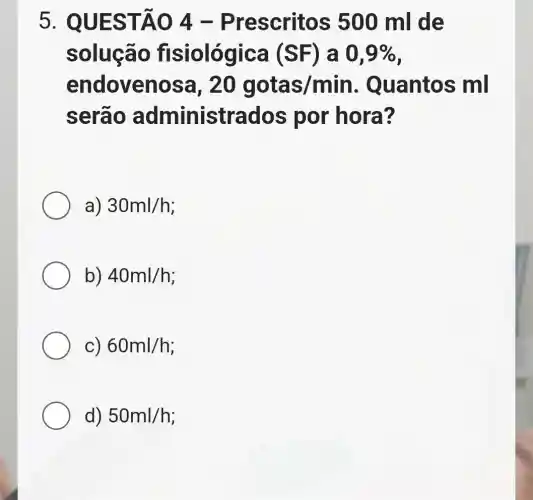 5. QUES TÃO 4 -Prescritos 500 ml de
solução fis iológica (SF) a 0,9% 
endovenos a. 20 gotas/min Quantos ml
serão administrados por hora?
a) 30ml/h
b) 40ml/h
C) 60ml/h
d) 50ml/h