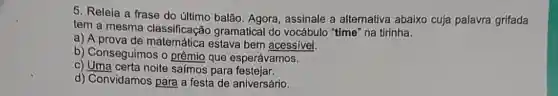 5. Releia a frase do último balão Agora, assinale a alternativa abaixo cuja palavra grifada
tem a mesma classificação gramatical do vocábulo "time" na tirinha.
a) A prova de matemática estava bem acessivel.
b) Conseguimos o prêmio que esperávamos.
c) Uma certa noite saímos para festelar.
d) Convidamos para a festa de aniversário.