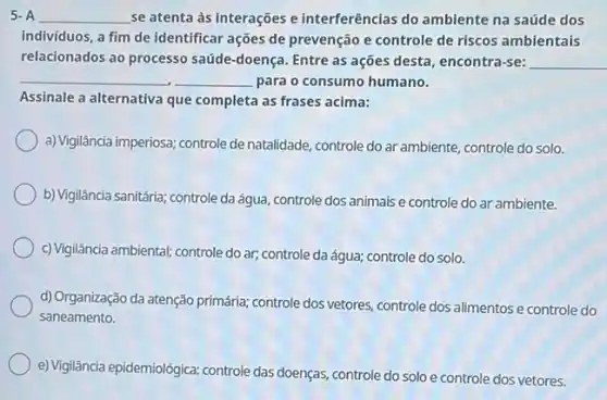 5. A __ se atenta às interações e interferências do ambiente na saúde dos
individuos, a fim de identificar ações de prevenção e controle de riscos ambientais
relacionados ao processo saúde -doença. Entre as ações desta, encontra-se: __
__ __ para o consumo humano.
Assinale a alternativa que completa as frases acima:
a) Vigilância imperiosa; controle de natalidade, controle do ar ambiente, controle do solo.
b) Vigilância sanitária; controle da água, controle dos animais e controle do ar ambiente.
c) Vigilância ambiental; controle do ar; controle da água;controle do solo.
d) Organização da atenção primária; controle dos vetores controle dos alimentos e controle do
saneamento.
e) Vigilância epidemiológica: controle das doenças, controle do solo e controle dos vetores.