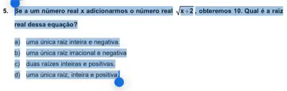 5. Se a um número real x adicionarmos o número real sqrt (x+2) , obteremos 10. Qual é a raiz
real dessa equação?
a) uma única raiz inteira e negativa.
b) uma única raiz irracional e negativa
duas raizes inteiras e positivas.
d) uma única raiz, inteira e positiva.