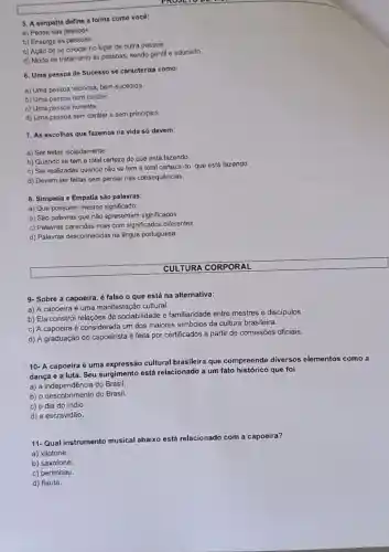 5. A simpatia define a forma como você:
a) Pensa nas pessoas.
b) Enxerga as pessoas.
c) Ação de se colocar no lugar de outra pessoa.
d) Modo de tratamento as pessoas; sendo gentil e educado.
6. Uma pessoa de Sucesso se caracteriza como:
a) Uma pessoa vitoriosa bem-sucedida
b) Uma pessoa com caráter.
c) Uma pessoa honesta.
d) Uma pessoa sem caráter e sem principios.
7. As escolhas que fazemos na vida só devem:
a) Ser feitas isoladamente.
b) Quando se tem a total certeza do que está fazendo.
c) Ser realizadas quando não se tem a total certeza do que está fazendo.
d) Devem ser feltas sem pensar nas consequênclas.
8. Simpatia e Empatia são palavras:
a) Que possuem mesmo significado
b) São palavras que não apresentam significados.
c) Palavras parecidas mais com significados diferentes.
d) Palavras desconhecidas na lingua portuguesa.
9- Sobre a capoeira é falso o que está na alternativa:
a) A capoeira é uma manifestação cultural.
b) Ela constrói relações de sociabilidade e familiaridade entre mestres e discipulos
c) A capoeira é considerada um dos maiores símbolos da cultura brasileira.
d) A graduação do capoeirista é feita por certificados a partir de comissões oficiais.
10- A capoeira é uma expressão cultural brasileira que compreende diversos elementos como a
dança e a luta . Seu surgimento está relacionado a um fato histórico que foi
a) a independência do Brasil.
b) o descobrimento do Brasil.
c) o dia do indio.
d) a escravidão.
11-Qual instrumento musical abaixo está re
relacionado com a capoeira?
a) xilofone.
b) saxofone.
c) berimbau.
d) flauta.
CULTURA CORPORAL