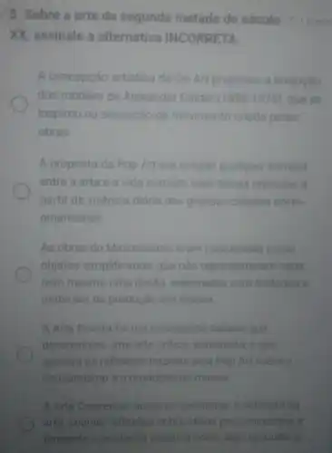 5. Sobre a arte da segunda metade do século and
XX, assinale a alternativa INCORRETA.
A concepção artistica da Op Art propiciou a invenção
dos móbiles de Alexander Calder (1898-1976) quese
inspirou na sensação de movimento criada pelas
obras.
A proposta da Pop Art era romper qualquer barreira
entre a arte e a vida co comum, com temas retirados a
partir da vivència diária das grandes cidades norte
americanas
As obras do Minimalismo eram concebidas como
objetos simplificados que nào representavam nada,
nem mesmo uma ilusão, elaborados com métodos e
materiais da produção em massa
A Arte Povera foi um movimento italiano que
desenvolveu uma arte critica, antielitista, e que
apoiava as reflexoes trazidas pela Pop Art sobre o
consumismo e a produção de massa.
A. Arte Cenceitual buscava questionar a natureza da
arte, criando reflexoes sobre ideias pre-concebidas e
tomando a produção artistica como algo secunderio