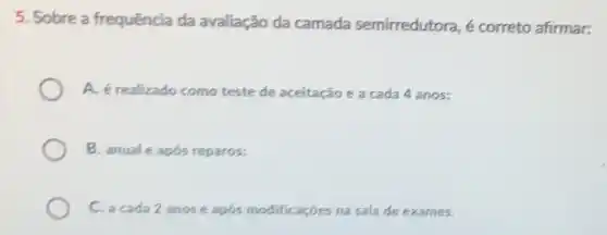 5. Sobre a frequência da avaliação da camada semirredutora é correto afirmar:
A. é realizado como teste de aceitação e a cada 4 anos:
B. anuale após reparos;
C. a cada 2 anose após modificaçóes na sala de exames.