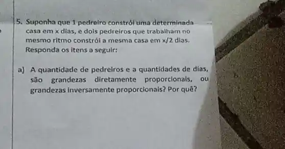 5. Suponha que 1 pedreiro constról uma determinada
casa em x dias e dois pedreiros que trabalham no
mesmo ritmo constrói a mesma casa em x/2 dias.
Responda os itens a seguir:
a) A quantidade de pedreiros e a quantidades de dias,
são grandezas diretamente proporcionals , ou
grandezas inversamente proporcionais? Por quê?