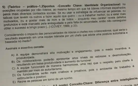 5) (Teórico- prático-125pontos -Concelto Chave Identidade Organizacional ) há
posições ocupadas por não lideres, ao mesmo tempo em que há líderes espalhados
mais diversos contextos sociais. Se eu usar a estratégia de influenciar as pessoas, ou
táticas que levem os outros a fazer aquilo que quero - ou a trabalhar melhor, ou a estar mais
motivados, ou a gostar mais de mim e de todos - enquanto meu caráter revela defeitos
profundos e está marcado pela ambiguidade e pela falta de sinceridade, então não conseguirei
obter o sucesso a longo prazo [...] (COVEY, 1989 p.33)
Considerando o impacto das personalidades de lideres e chefes nos colaboradores, qual seria o
resultado esperado em uma equipe liderada por um chefe que adota uma postura autoritária e
baseada no medo?
Assinale a assertiva correta:
A) A equipe demonstrará alta motivação e engajamento, pois o medo incentiva a
produtividade.
B) Os colaboradores poderão apresentar altos niveis de estresse e desmotivação.
resultando em baixa produtividade e aumento do turnover.
C) A equipe funcionará de maneira harmoniosa, uma vez que o respeito pelo chefe é
mantido por meio do autoritarismo.
D) Os funcionários serão mais criativos e proativos pois o ambiente de trabalho é
estimulante e positivo.
E) Reúne as pessoas em torno de um sonho.