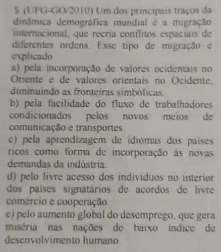 5. (UFG-GO/2010) Um dos principais traços da
dinâmica demográfica mundial e a migração
internacional que recria conflitos de
diferentes ordens Esse tipo de migração é
explicado
a) pela incorporação de valores ocidentais no
Oriente e de valores orientais no Ocidente,
diminuindo as fronteiras simbólicas.
b) pela facilidade do fluxo de trabalhadores
condicionados pelos novos meios de
communicated of transportes.
c) pela aprendizagem de idiomas dos paises
ricos como forma de incorporação as novas
demandas da indústria
d) pelo livre acesso dos individuos no interior
dos paises de acordos de livre
comércio e cooperação.
e) pelo aumento global do desemprego , que gera