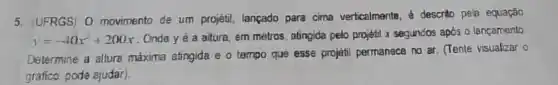 5. (UFRGS) 0 movimento de um projetil, lançado para cima verticalmente,descrito pela equação
y=-40x^2+200x
. Ondey é a altura, em metros, atingida pelo projetil x segundos após o lançamento
Determine a altura máxima atingida e 0 tampo que esse projéti permanace no ar. (Tente visualizar o
gráfico, pode ajudar).