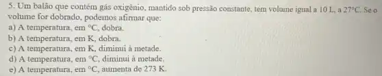 5. Um balão que contém gás oxigênio , mantido sob pressão constante, tem volume igual a 10 L, a 27^circ C Se o
volume for dobrado , podemos afirmar que:
a) A temperatura, em {}^circ C dobra.
b) A temperatura, em K, dobra.
c) A temperatura, em K, diminui à metade.
d) A temperatura, em {}^circ C diminui à metade.
e) A temperatura, em {}^circ C aumenta de 273 K.