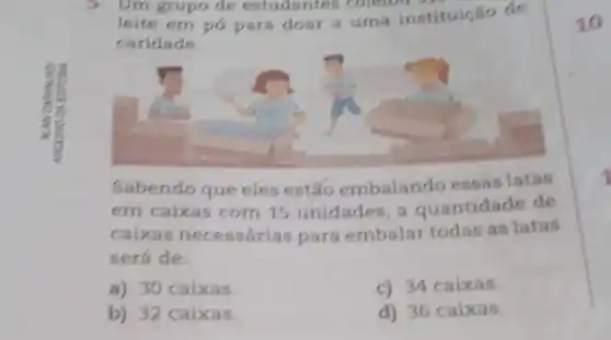 5 Um grupo de estudantes coletou
leite em pó para doar a uma instituição de
caridade
Sabendo que eles estão embalando essas latas
em caixas com 15 unidades, a quantidade de
caixas necessárias para embalar todas as latas
será de:
a) 30 caixas.
c) 34 caixas.
b) 32 caixas.
d) 36 caixas.