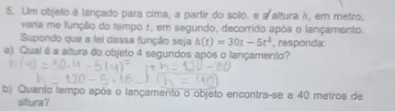 5. Um objeto é lançado para cima , a partir do solo e alturah, em metro,
varia me função do tempo t, em segundo, decorrido após o lançamento.
Supondo que a lei dessa função seja h(t)=30t-5t^2 responda:
a) Qualé a altura do objeto 4 segundos após o lançamento?
b) Quanto tempo após o lançamento o objeto encontra -se a 40 metros de
altura?