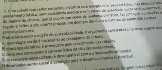 5. Uma cidade que reduz emissões, eletrifica com energia solar seus estádios, mas deixa bairros
saneamento básico, sem assistência médica e sem escola de qualidade nunca será sustentável.
do regime de chuvas que já ocorre por causa da mudança climática faz com que inundações e
esgoto e lixões a céu aberto propaguem doenças das quais o sistema de saúde não cuidará
apropriadamente.
Problematizando a noção de sustentabilidade, o argumento apresentado no texto sugere que
A) tecnologia verde é necessária ao planejamento urbano.
B) mudança climática é provocada pelo crescimento das cidades.
C) consumo consciente é caracteristico de cidades sustentáveis.
D) desenvolvimen to urbano é incompativel com a preservação ambiental.
E) desenvolvimento social é condição para o desenvolvimento sustentável.