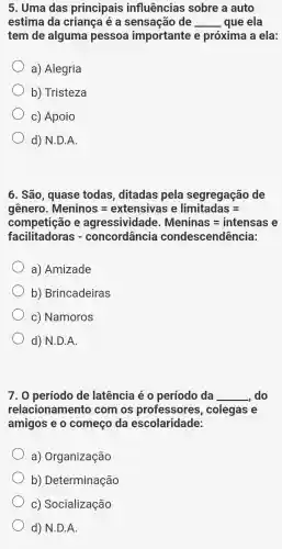 5. Uma das principais influências sobre a auto
estima da criança é a sensação de __ que ela
tem de alguma pessoa importante e próxima a ela:
a) Alegria
b) Tristeza
c) Apoio
d) N.D.A.
6. São , quase todas , ditadas pela segregação de
gênero. Meninos=extensivas elimitadas=
competição e agressividade. Meninas=intensase
facillitadoras - concordaiccia condescendincial
a) Amizade
b)Brincadeiras
c) Namoros
d) N.D.A.
7. 0 período de latência é o período da __ do
relacionamento com os professores , colegas e
amigos e o começo da escolaridade:
a)Organização
b)Determinação
C)Socialização
d) N.D.A.