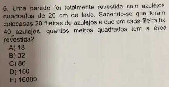 5. Uma parede foi totalmente revestida com azulejos
quadrados de 20 cm de lado . Sabendo-se que foram
colocadas 20 fileiras de azulejos e que em cada fileira há
40 azulejos , quantos metros quadrados tem a area
revestida?
A) 18
B) 32
C) 80
D) 160
E) 16000