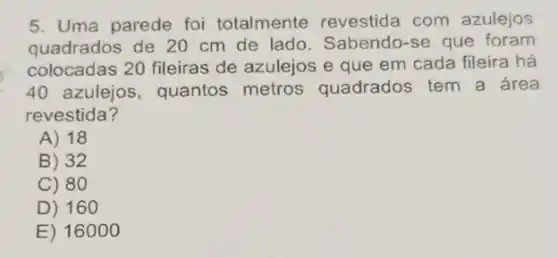 5. Uma parede foi totalmente revestida com azulejos
quadrados de 20 cm de lado. Sabendo-se que foram
colocadas 20 fileiras de azulejos e que em cada fileira há
40 azulejos , quantos metros quadrados tem a área
revestida?
A) 18
B) 32
C) 80
D) 16 o
E) 16000