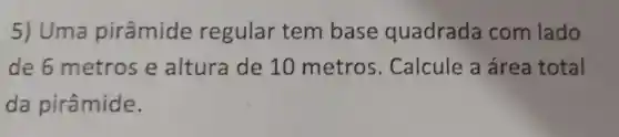 5) Uma pirâmide regular tem base quadrada com lado
de 6 metros e altura de 10 metros Calcule a área total
da pirâmide.