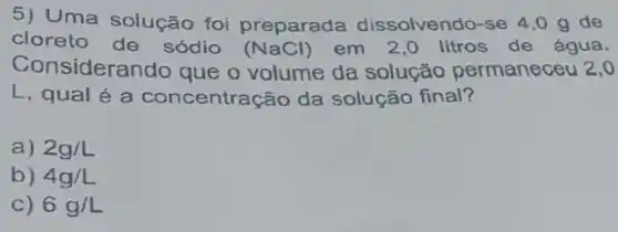 5) Uma solução foi preparada dissolvendo-se 4,0 g de
cloreto de sódio (NaCl) em 2,0 litros de água.
Con siderando que o volume da solução permaneceu 2,0
L, qual é a concentração da solução final?
a) 2g/L
b) 4g/L
C) 6g/L